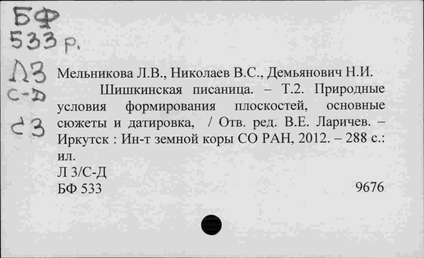 ﻿533 р.
№> c-ï>
ез
Мельникова Л.В., Николаев В.С.. Демьянович Н.И.
Шишкинская писаница. - Т.2. Природные условия формирования плоскостей, основные сюжеты и датировка, / Отв. ред. В.Е. Ларичев. -Иркутск : Ин-т земной коры СО РАН, 2012. - 288 с.:
ил.
Л з/с-д БФ533
9676